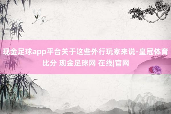现金足球app平台关于这些外行玩家来说-皇冠体育比分 现金足球网 在线|官网