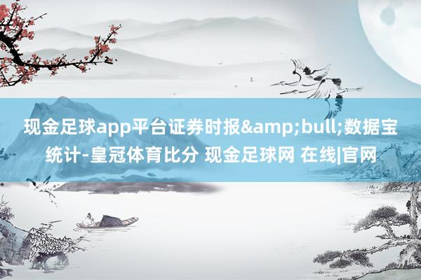 现金足球app平台证券时报&bull;数据宝统计-皇冠体育比分 现金足球网 在线|官网