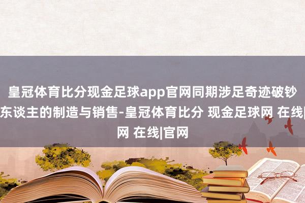 皇冠体育比分现金足球app官网同期涉足奇迹破钞机器东谈主的制造与销售-皇冠体育比分 现金足球网 在线|官网