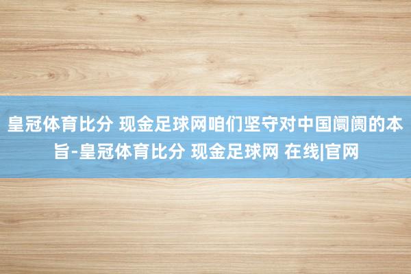 皇冠体育比分 现金足球网咱们坚守对中国阛阓的本旨-皇冠体育比分 现金足球网 在线|官网