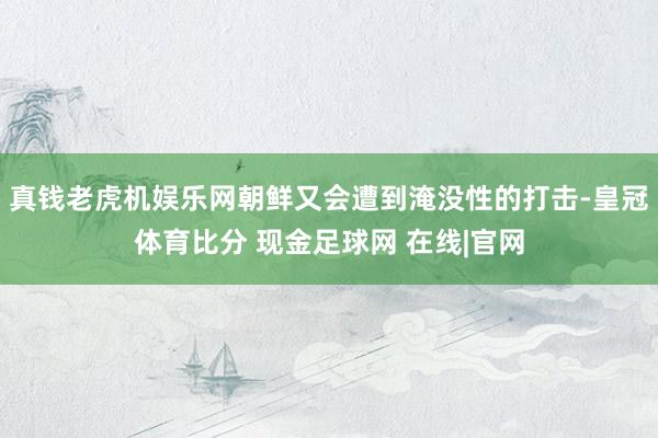 真钱老虎机娱乐网朝鲜又会遭到淹没性的打击-皇冠体育比分 现金足球网 在线|官网