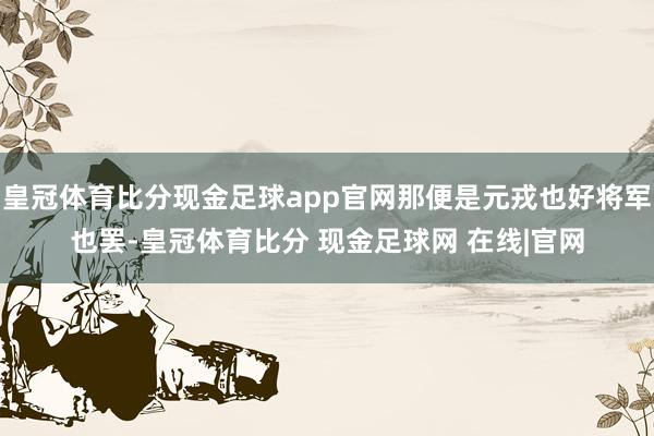 皇冠体育比分现金足球app官网那便是元戎也好将军也罢-皇冠体育比分 现金足球网 在线|官网