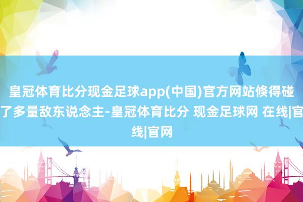 皇冠体育比分现金足球app(中国)官方网站倏得碰到了多量敌东说念主-皇冠体育比分 现金足球网 在线|官网