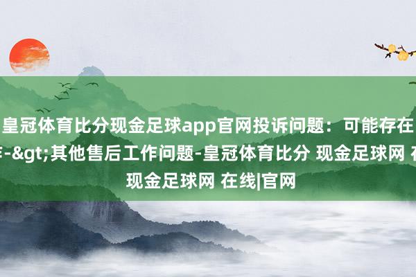 皇冠体育比分现金足球app官网投诉问题：可能存在售后工作->其他售后工作问题-皇冠体育比分 现金足球网 在线|官网
