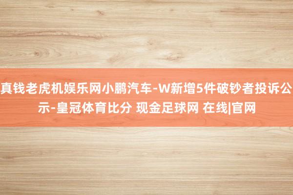 真钱老虎机娱乐网小鹏汽车-W新增5件破钞者投诉公示-皇冠体育比分 现金足球网 在线|官网