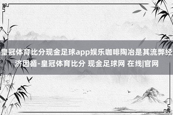 皇冠体育比分现金足球app娱乐咖啡陶冶是其流弊经济因循-皇冠体育比分 现金足球网 在线|官网
