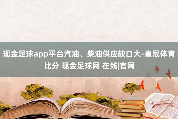 现金足球app平台汽油、柴油供应缺口大-皇冠体育比分 现金足球网 在线|官网