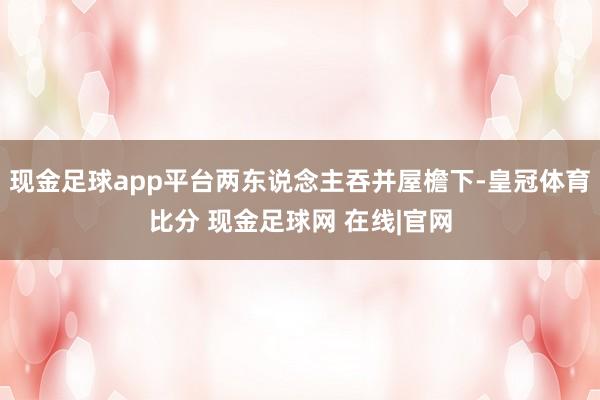 现金足球app平台两东说念主吞并屋檐下-皇冠体育比分 现金足球网 在线|官网