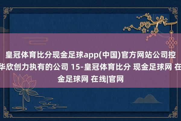 皇冠体育比分现金足球app(中国)官方网站公司控股鼓吹华欣创力执有的公司 15-皇冠体育比分 现金足球网 在线|官网