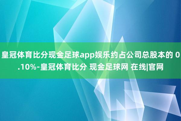 皇冠体育比分现金足球app娱乐约占公司总股本的 0.10%-皇冠体育比分 现金足球网 在线|官网