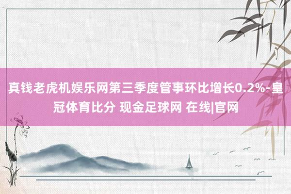 真钱老虎机娱乐网第三季度管事环比增长0.2%-皇冠体育比分 现金足球网 在线|官网