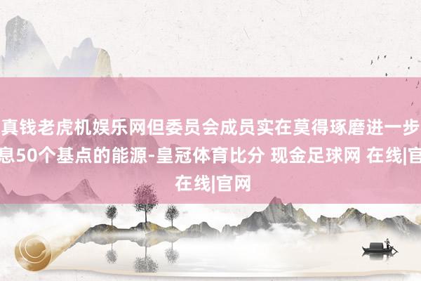 真钱老虎机娱乐网但委员会成员实在莫得琢磨进一步降息50个基点的能源-皇冠体育比分 现金足球网 在线|官网