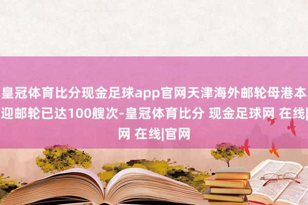 皇冠体育比分现金足球app官网天津海外邮轮母港本年欢迎邮轮已达100艘次-皇冠体育比分 现金足球网 在线|官网