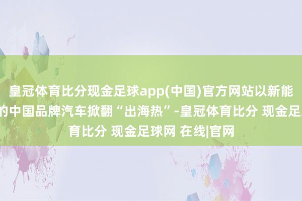 皇冠体育比分现金足球app(中国)官方网站以新能源汽车为代表的中国品牌汽车掀翻“出海热”-皇冠体育比分 现金足球网 在线|官网
