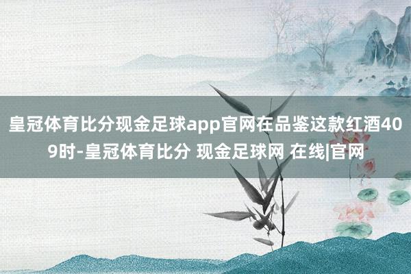 皇冠体育比分现金足球app官网在品鉴这款红酒409时-皇冠体育比分 现金足球网 在线|官网