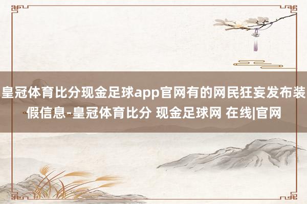 皇冠体育比分现金足球app官网有的网民狂妄发布装假信息-皇冠体育比分 现金足球网 在线|官网