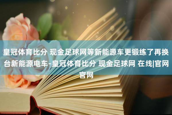 皇冠体育比分 现金足球网等新能源车更锻练了再换台新能源电车-皇冠体育比分 现金足球网 在线|官网