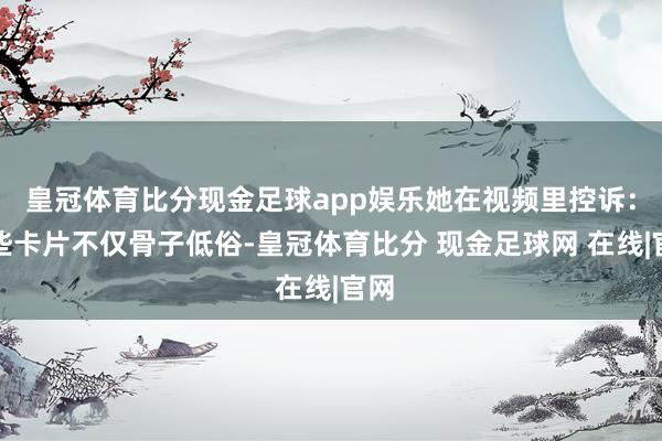 皇冠体育比分现金足球app娱乐她在视频里控诉：这些卡片不仅骨子低俗-皇冠体育比分 现金足球网 在线|官网
