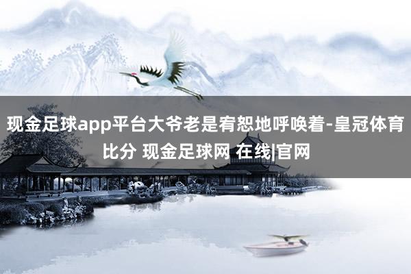 现金足球app平台大爷老是宥恕地呼唤着-皇冠体育比分 现金足球网 在线|官网