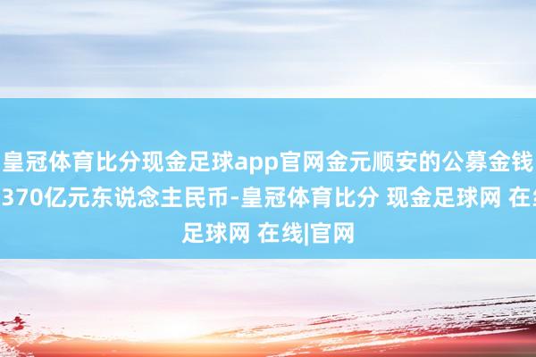皇冠体育比分现金足球app官网金元顺安的公募金钱畛域为370亿元东说念主民币-皇冠体育比分 现金足球网 在线|官网