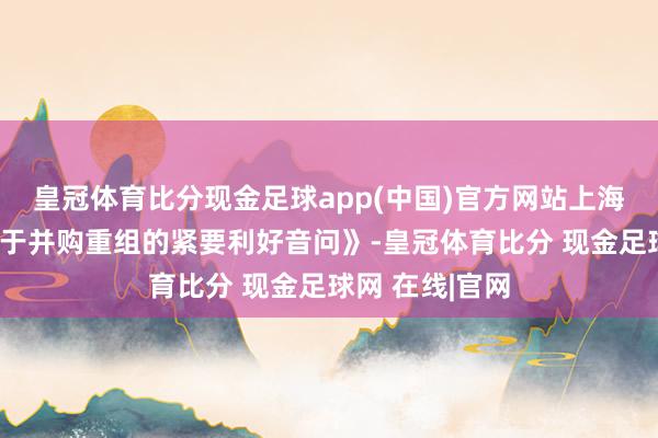皇冠体育比分现金足球app(中国)官方网站上海市发布了《对于并购重组的紧要利好音问》-皇冠体育比分 现金足球网 在线|官网