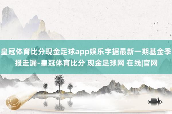 皇冠体育比分现金足球app娱乐字据最新一期基金季报走漏-皇冠体育比分 现金足球网 在线|官网