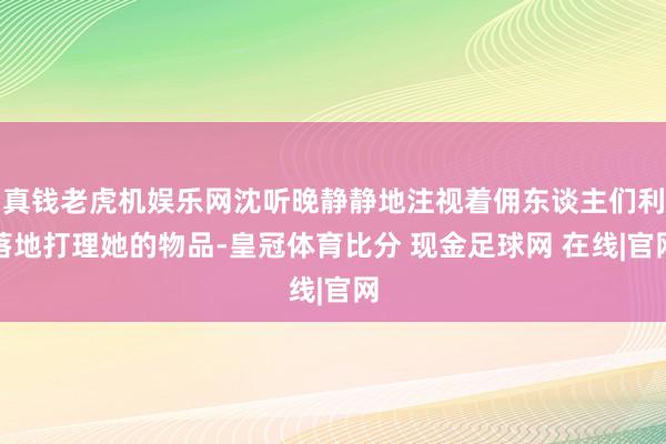 真钱老虎机娱乐网沈听晚静静地注视着佣东谈主们利落地打理她的物品-皇冠体育比分 现金足球网 在线|官网