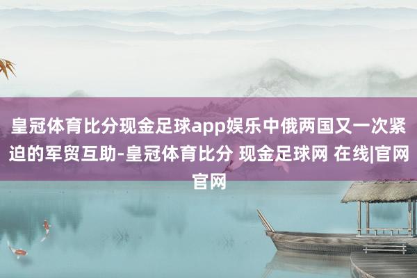 皇冠体育比分现金足球app娱乐中俄两国又一次紧迫的军贸互助-皇冠体育比分 现金足球网 在线|官网
