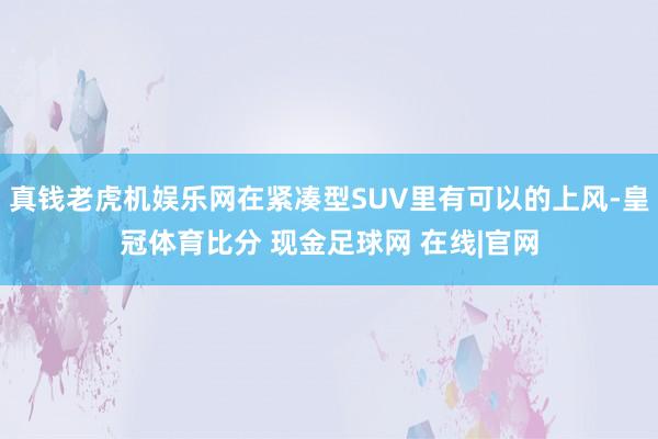 真钱老虎机娱乐网在紧凑型SUV里有可以的上风-皇冠体育比分 现金足球网 在线|官网