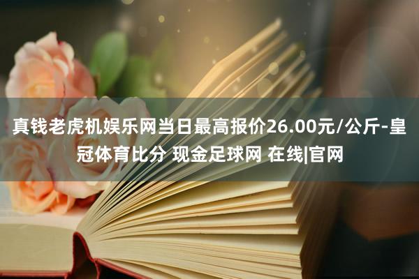 真钱老虎机娱乐网当日最高报价26.00元/公斤-皇冠体育比分 现金足球网 在线|官网
