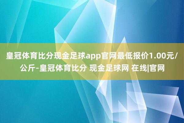 皇冠体育比分现金足球app官网最低报价1.00元/公斤-皇冠体育比分 现金足球网 在线|官网
