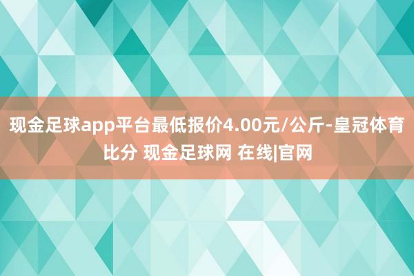 现金足球app平台最低报价4.00元/公斤-皇冠体育比分 现金足球网 在线|官网