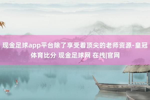 现金足球app平台除了享受着顶尖的老师资源-皇冠体育比分 现金足球网 在线|官网