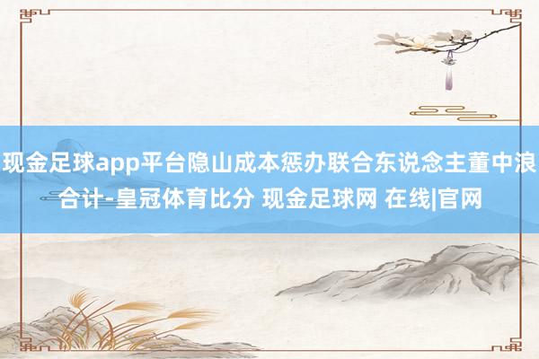 现金足球app平台隐山成本惩办联合东说念主董中浪合计-皇冠体育比分 现金足球网 在线|官网