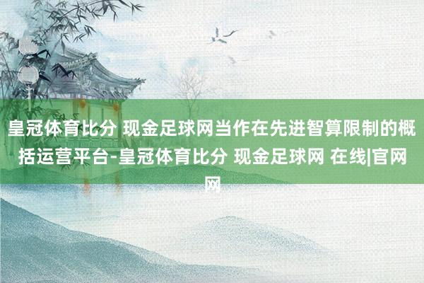 皇冠体育比分 现金足球网当作在先进智算限制的概括运营平台-皇冠体育比分 现金足球网 在线|官网