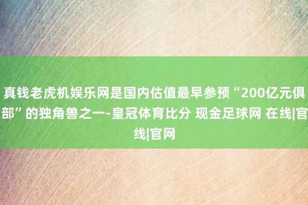 真钱老虎机娱乐网是国内估值最早参预“200亿元俱乐部”的独角兽之一-皇冠体育比分 现金足球网 在线|官网