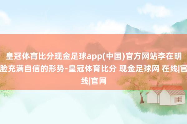 皇冠体育比分现金足球app(中国)官方网站李在明一脸充满自信的形势-皇冠体育比分 现金足球网 在线|官网