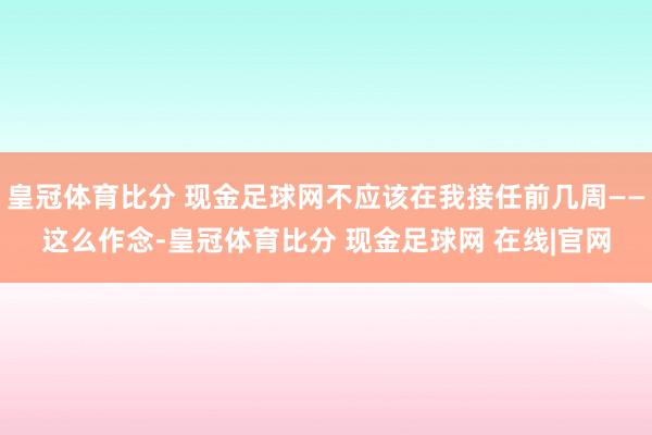 皇冠体育比分 现金足球网不应该在我接任前几周——这么作念-皇冠体育比分 现金足球网 在线|官网
