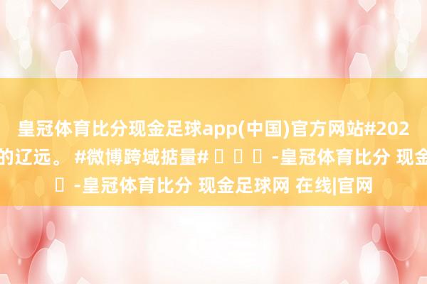 皇冠体育比分现金足球app(中国)官方网站#2024谈个别# 本年去的辽远。 #微博跨域掂量# ​​​-皇冠体育比分 现金足球网 在线|官网