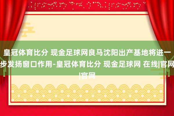 皇冠体育比分 现金足球网良马沈阳出产基地将进一步发扬窗口作用-皇冠体育比分 现金足球网 在线|官网