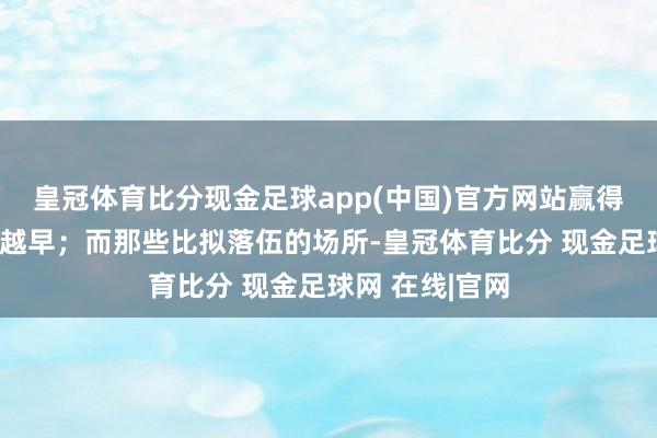 皇冠体育比分现金足球app(中国)官方网站赢得补贴的时辰就越早；而那些比拟落伍的场所-皇冠体育比分 现金足球网 在线|官网