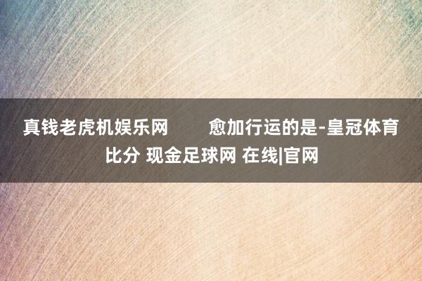 真钱老虎机娱乐网        愈加行运的是-皇冠体育比分 现金足球网 在线|官网