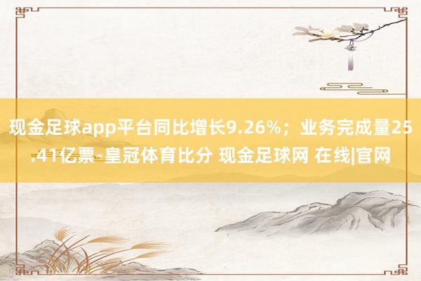 现金足球app平台同比增长9.26%；业务完成量25.41亿票-皇冠体育比分 现金足球网 在线|官网