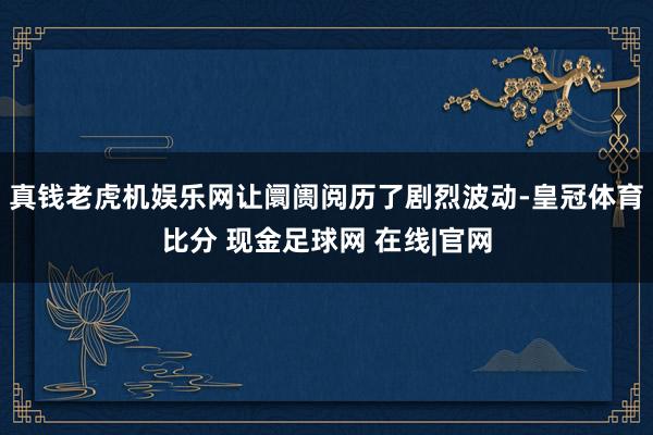 真钱老虎机娱乐网让阛阓阅历了剧烈波动-皇冠体育比分 现金足球网 在线|官网