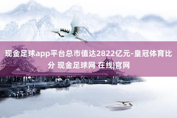 现金足球app平台总市值达2822亿元-皇冠体育比分 现金足球网 在线|官网