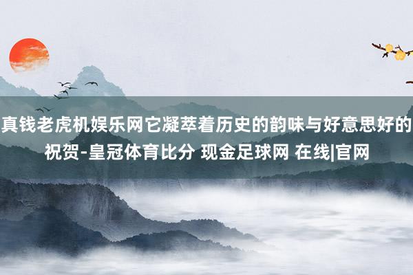 真钱老虎机娱乐网它凝萃着历史的韵味与好意思好的祝贺-皇冠体育比分 现金足球网 在线|官网