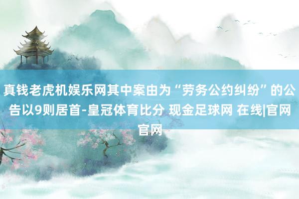 真钱老虎机娱乐网其中案由为“劳务公约纠纷”的公告以9则居首-皇冠体育比分 现金足球网 在线|官网