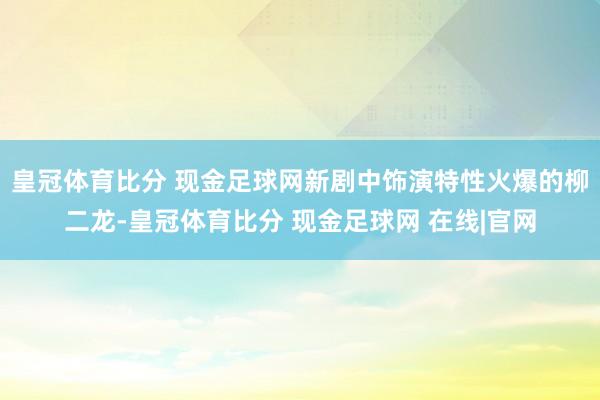 皇冠体育比分 现金足球网新剧中饰演特性火爆的柳二龙-皇冠体育比分 现金足球网 在线|官网