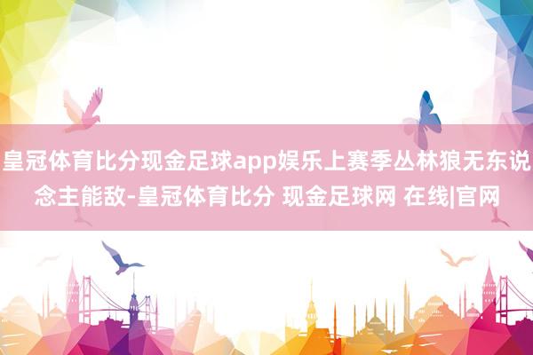 皇冠体育比分现金足球app娱乐上赛季丛林狼无东说念主能敌-皇冠体育比分 现金足球网 在线|官网
