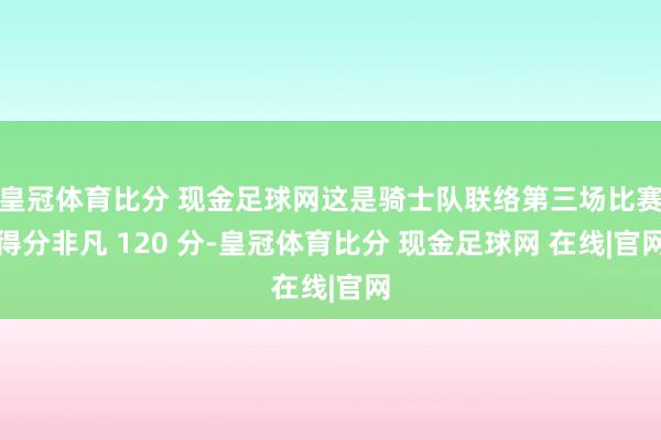 皇冠体育比分 现金足球网这是骑士队联络第三场比赛得分非凡 120 分-皇冠体育比分 现金足球网 在线|官网